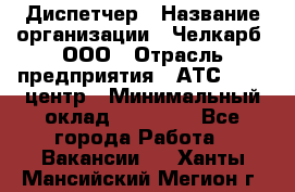 Диспетчер › Название организации ­ Челкарб, ООО › Отрасль предприятия ­ АТС, call-центр › Минимальный оклад ­ 18 000 - Все города Работа » Вакансии   . Ханты-Мансийский,Мегион г.